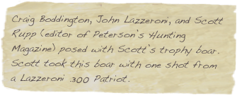 Craig Boddington, John Lazzeroni, and Scott Rupp (editor of Peterson’s Hunting Magazine) posed with Scott’s trophy boar.  Scott took this boar with one shot from a Lazzeroni .300 Patriot.